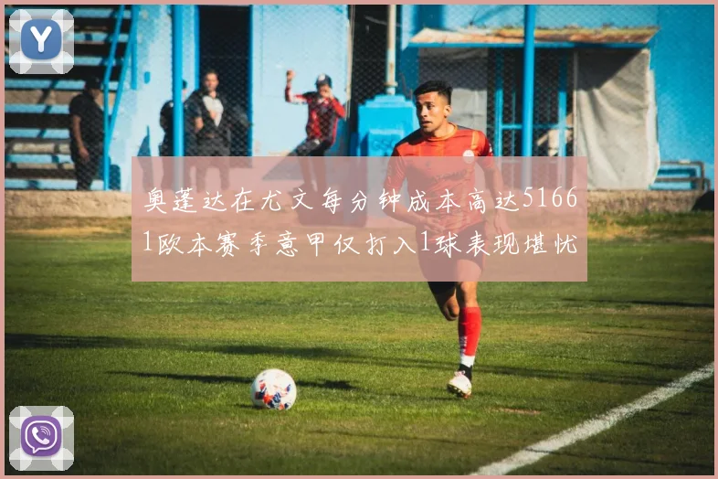 奥蓬达在尤文每分钟成本高达51661欧本赛季意甲仅打入1球表现堪忧