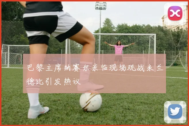 巴黎主席纳赛尔亲临现场观战米兰德比引发热议