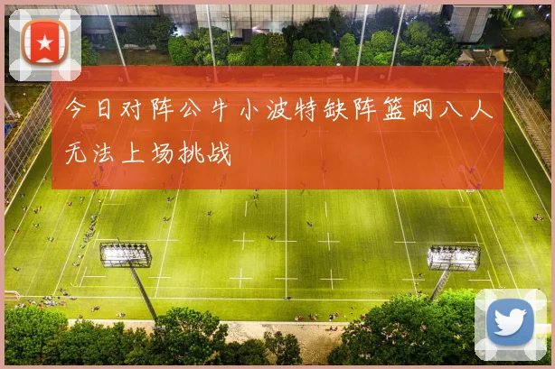 今日对阵公牛小波特缺阵篮网八人无法上场挑战