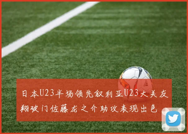 日本U23半场领先叙利亚U23大关友翔破门佐藤龙之介助攻表现出色