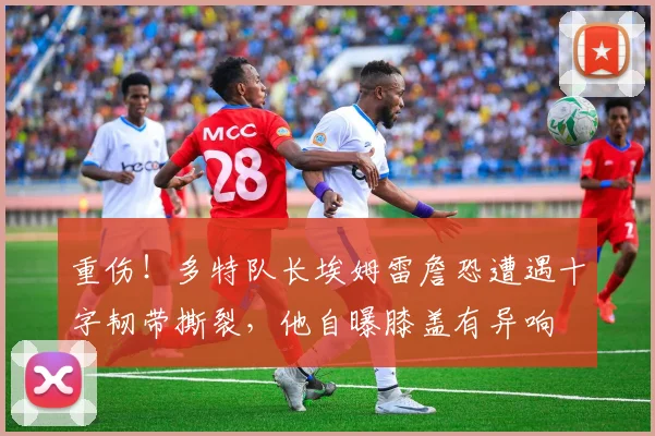 重伤！多特队长埃姆雷詹恐遭遇十字韧带撕裂，他自曝膝盖有异响