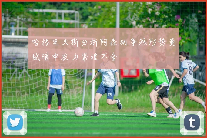 哈格里夫斯分析阿森纳争冠形势曼城暗中发力紧追不舍