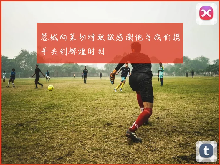 蓉城向莱切特致敬感谢他与我们携手共创辉煌时刻