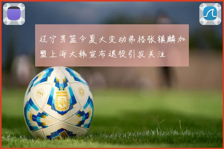 辽宁男篮今夏大变动弗格张镇麟加盟上海大韩宣布退役引发关注