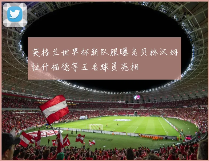 英格兰世界杯新队服曝光贝林汉姆拉什福德等五名球员亮相