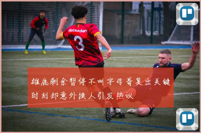 雄鹿剩余暂停不叫字母哥复出关键时刻却意外换人引发热议