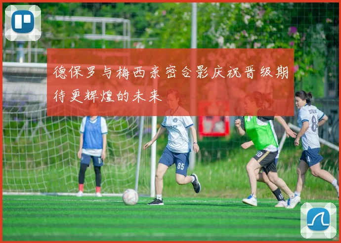 德保罗与梅西亲密合影庆祝晋级期待更辉煌的未来