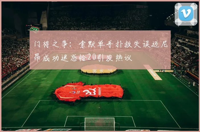 门将之争：索默单手扑救失误迈尼昂成功迷惑恰20引发热议