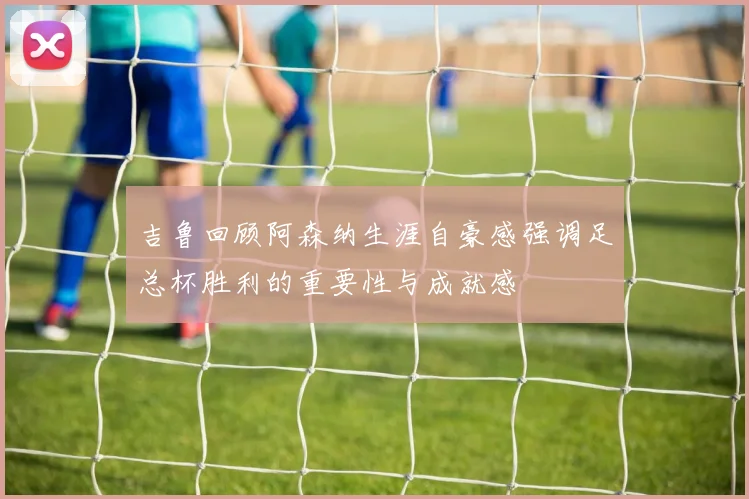 吉鲁回顾阿森纳生涯自豪感强调足总杯胜利的重要性与成就感