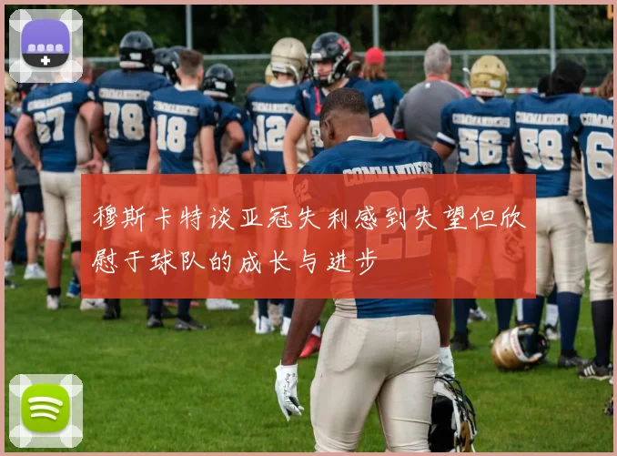 穆斯卡特谈亚冠失利感到失望但欣慰于球队的成长与进步