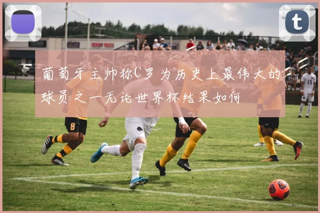 葡萄牙主帅称C罗为历史上最伟大的球员之一无论世界杯结果如何