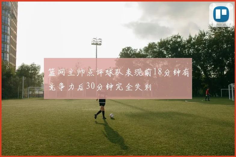 篮网主帅点评球队表现前18分钟有竞争力后30分钟完全失利
