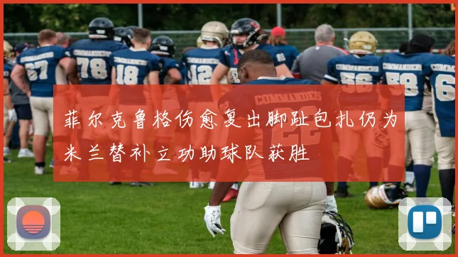 菲尔克鲁格伤愈复出脚趾包扎仍为米兰替补立功助球队获胜