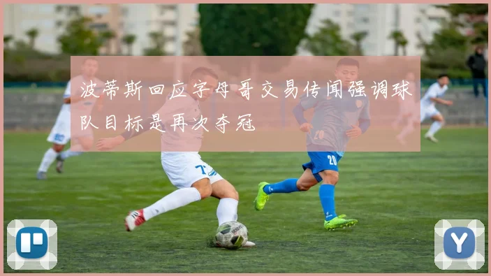 波蒂斯回应字母哥交易传闻强调球队目标是再次夺冠
