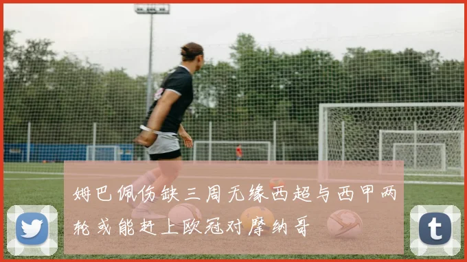 姆巴佩伤缺三周无缘西超与西甲两轮或能赶上欧冠对摩纳哥