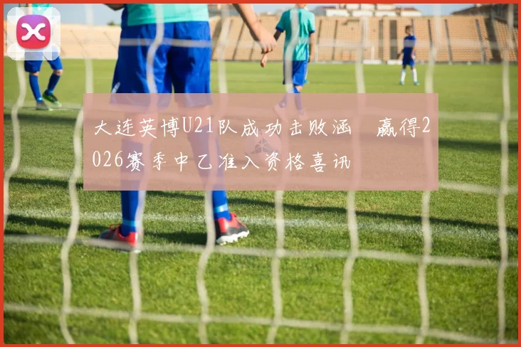 大连英博U21队成功击败涵瑀赢得2026赛季中乙准入资格喜讯