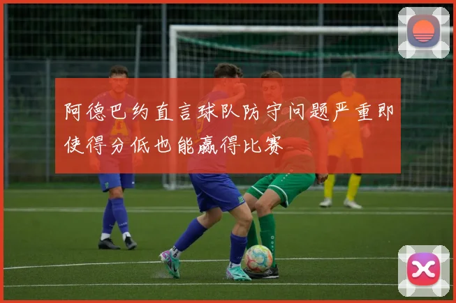 阿德巴约直言球队防守问题严重即使得分低也能赢得比赛