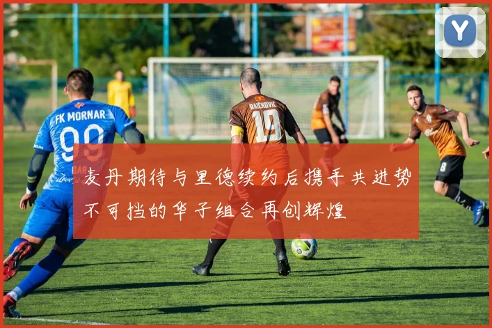 麦丹期待与里德续约后携手共进势不可挡的华子组合再创辉煌