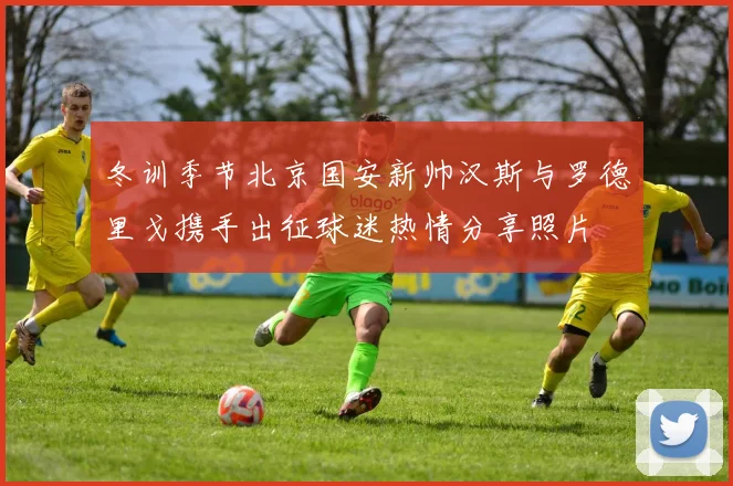 冬训季节北京国安新帅汉斯与罗德里戈携手出征球迷热情分享照片