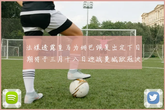 法媒透露皇马为姆巴佩复出定下日期将于三月十八日迎战曼城欧冠次回合