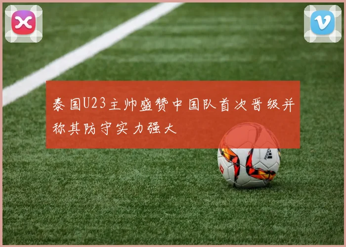 泰国U23主帅盛赞中国队首次晋级并称其防守实力强大