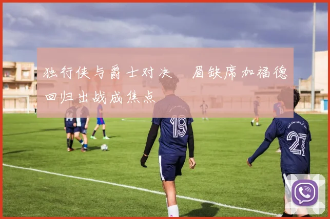 独行侠与爵士对决濃眉缺席加福德回归出战成焦点