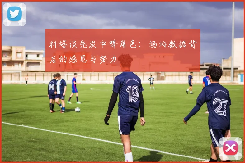 科塔谈先发中锋角色：场均数据背后的感恩与努力