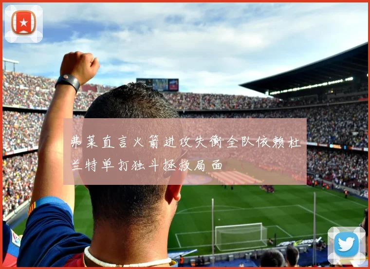 弗莱直言火箭进攻失衡全队依赖杜兰特单打独斗拯救局面