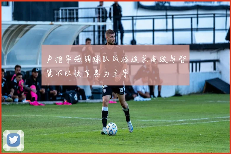 卢指导强调球队风格追求高效与智慧不以快节奏为主导
